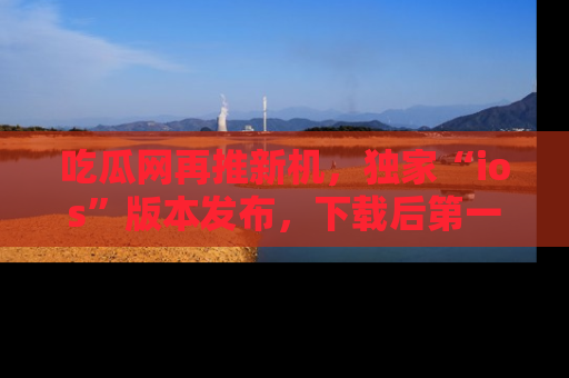 吃瓜网再推新机，独家“ios”版本发布，下载后第一时间获取热点吃瓜信息！