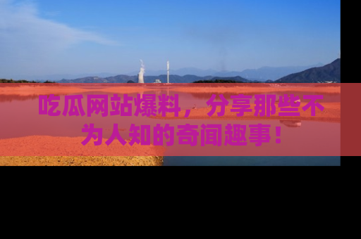 吃瓜网站爆料，分享那些不为人知的奇闻趣事！