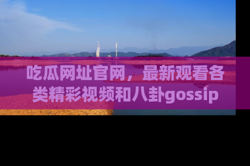 吃瓜网址官网，最新观看各类精彩视频和八卦gossip