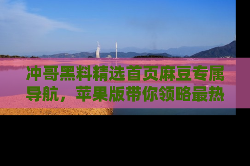 冲哥黑料精选首页麻豆专属导航，苹果版带你领略最热的黑料故事