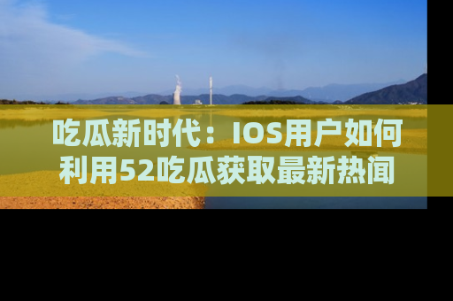 吃瓜新时代：IOS用户如何利用52吃瓜获取最新热闻