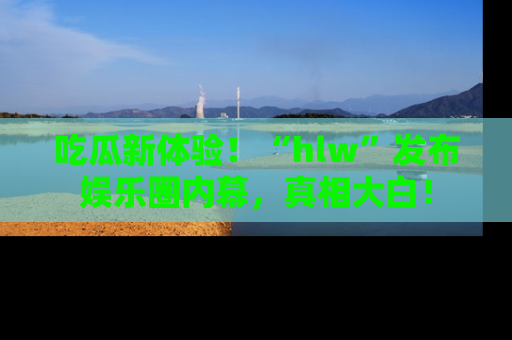 吃瓜新体验！“hlw”发布娱乐圈内幕，真相大白！