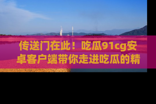 传送门在此！吃瓜91cg安卓客户端带你走进吃瓜的精彩世界