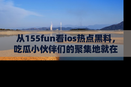 从155fun看ios热点黑料，吃瓜小伙伴们的聚集地就在这里！