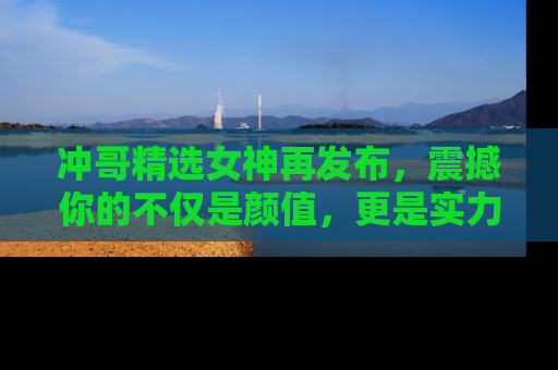 冲哥精选女神再发布，震撼你的不仅是颜值，更是实力！
