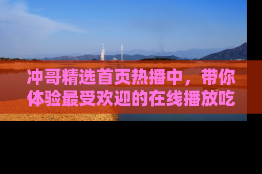 冲哥精选首页热播中，带你体验最受欢迎的在线播放吃瓜节目