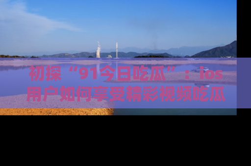 初探“91今日吃瓜”：ios用户如何享受精彩视频吃瓜时光