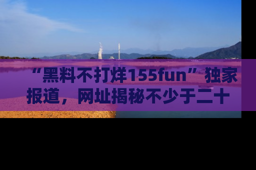 “黑料不打烊155fun”独家报道,网址揭秘不少于二十条惊人黑料新闻!