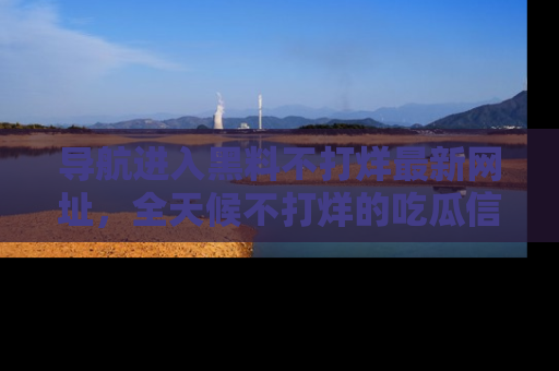 导航进入黑料不打烊最新网址，全天候不打烊的吃瓜信息为你奉上！