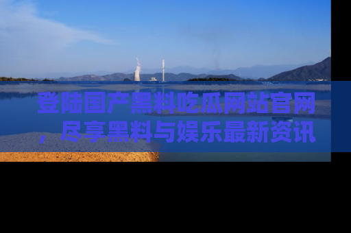 登陆国产黑料吃瓜网站官网，尽享黑料与娱乐最新资讯