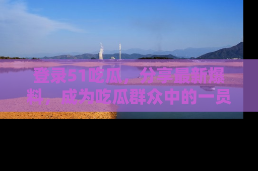 登录51吃瓜，分享最新爆料，成为吃瓜群众中的一员！