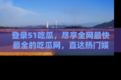 登录51吃瓜，尽享全网最快最全的吃瓜网，直达热门娱乐新闻！