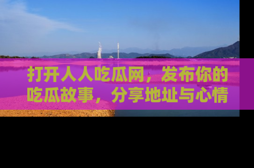 打开人人吃瓜网，发布你的吃瓜故事，分享地址与心情！