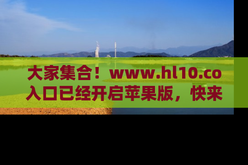 大家集合！www.hl10.co入口已经开启苹果版，快来一起享受吃瓜吧！