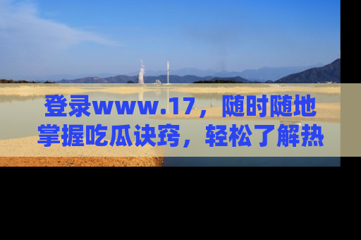 登录www.17，随时随地掌握吃瓜诀窍，轻松了解热点！