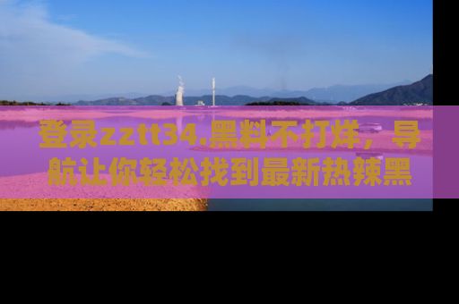 登录zztt34.黑料不打烊，导航让你轻松找到最新热辣黑料，吃瓜更方便！