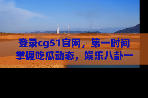 登录cg51官网，第一时间掌握吃瓜动态，娱乐八卦一网打尽！