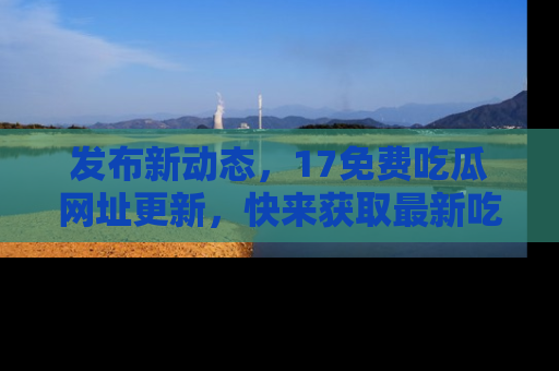 发布新动态，17免费吃瓜网址更新，快来获取最新吃瓜信息哦！