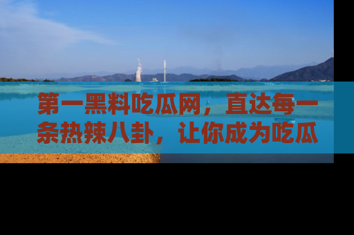 第一黑料吃瓜网，直达每一条热辣八卦，让你成为吃瓜达人！
