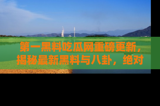 第一黑料吃瓜网重磅更新，揭秘最新黑料与八卦，绝对不容错过