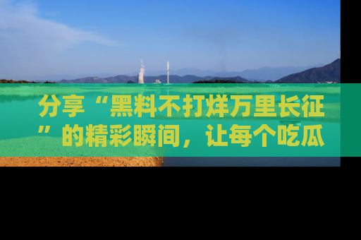 分享“黑料不打烊万里长征”的精彩瞬间，让每个吃瓜人都乐在其中！