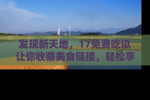 发现新天地，17免费吃瓜让你收藏美食链接，轻松享受美好生活