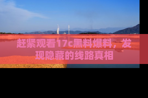赶紧观看17c黑料爆料，发现隐藏的线路真相
