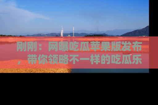 刚刚：网曝吃瓜苹果版发布，带你领略不一样的吃瓜乐趣！