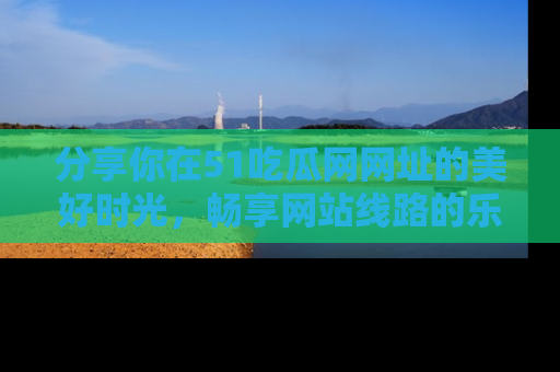 分享你在51吃瓜网网址的美好时光，畅享网站线路的乐趣！