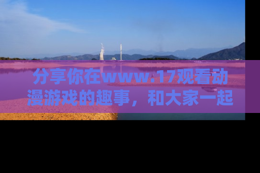 分享你在www.17观看动漫游戏的趣事，和大家一起探讨二次元魅力！
