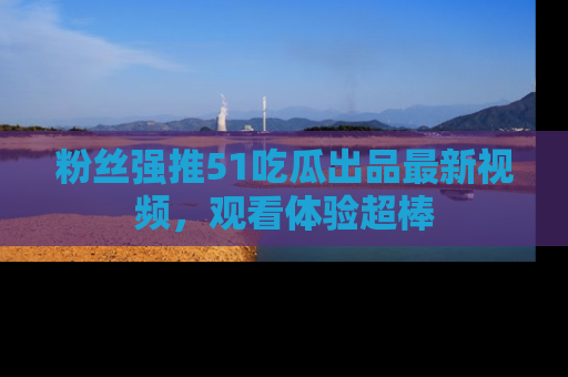 粉丝强推51吃瓜出品最新视频，观看体验超棒