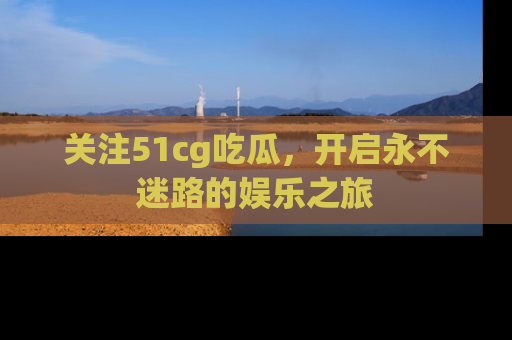 关注51cg吃瓜，开启永不迷路的娱乐之旅