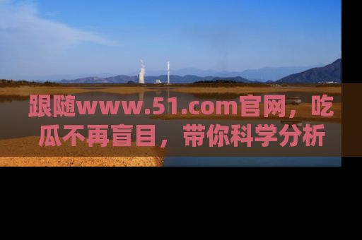 跟随www.51.com官网，吃瓜不再盲目，带你科学分析娱乐圈动态！
