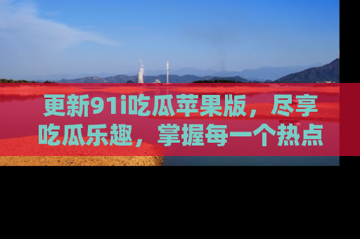 更新91i吃瓜苹果版，尽享吃瓜乐趣，掌握每一个热点话题