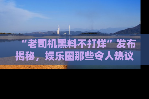 “老司机黑料不打烊”发布揭秘,娱乐圈那些令人热议的黑暗秘密!