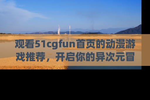 观看51cgfun首页的动漫游戏推荐，开启你的异次元冒险之旅！