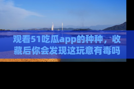 观看51吃瓜app的种种，收藏后你会发现这玩意有毒吗？