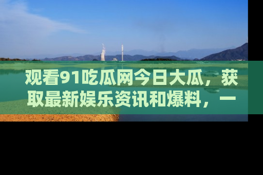 观看91吃瓜网今日大瓜，获取最新娱乐资讯和爆料，一起来围观！
