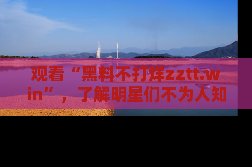 观看“黑料不打烊zztt.win”，了解明星们不为人知的黑料内幕
