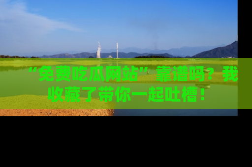 “免费吃瓜网站”靠谱吗?我收藏了带你一起吐槽!