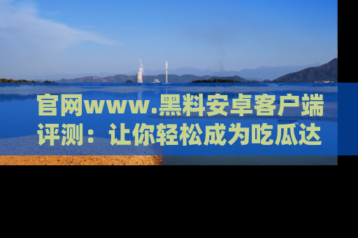 官网www.黑料安卓客户端评测：让你轻松成为吃瓜达人！