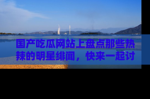 国产吃瓜网站上盘点那些热辣的明星绯闻，快来一起讨论吧！
