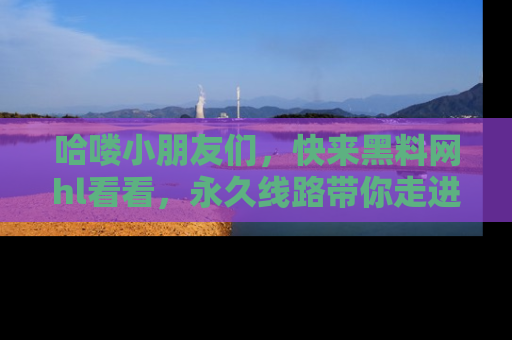 哈喽小朋友们，快来黑料网hl看看，永久线路带你走进吃瓜新天地！