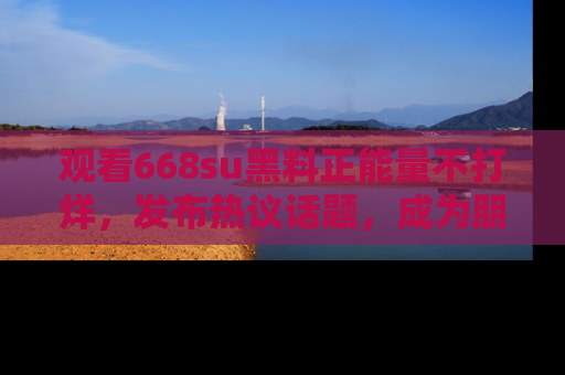 观看668su黑料正能量不打烊，发布热议话题，成为朋友圈焦点！