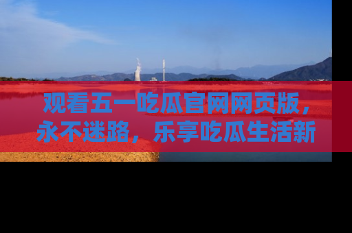 观看五一吃瓜官网网页版，永不迷路，乐享吃瓜生活新方式