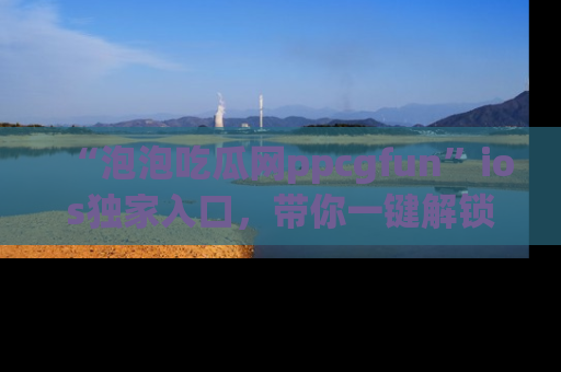 “泡泡吃瓜网ppcgfun”ios独家入口,带你一键解锁最新娱乐资讯,快来吃瓜!