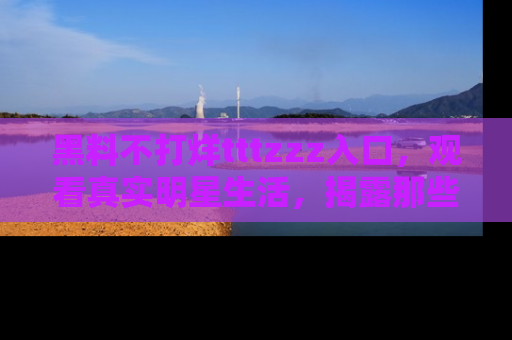 黑料不打烊tttzzz入口，观看真实明星生活，揭露那些不为人知的真相