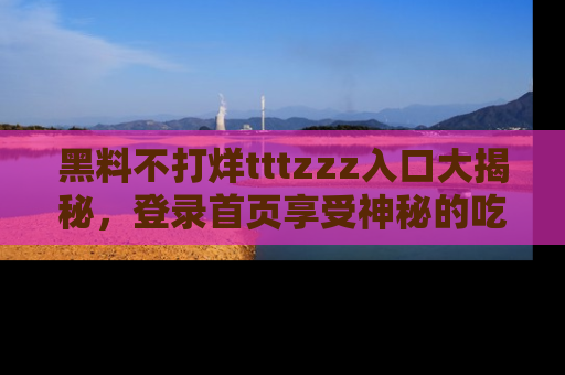 黑料不打烊tttzzz入口大揭秘，登录首页享受神秘的吃瓜时光，不容错过～
