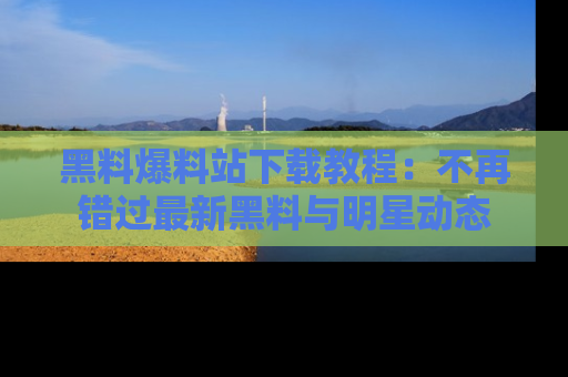 黑料爆料站下载教程：不再错过最新黑料与明星动态