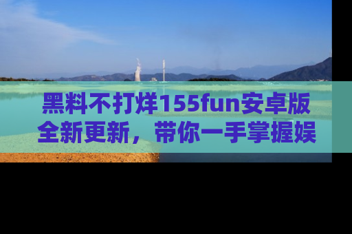 黑料不打烊155fun安卓版全新更新，带你一手掌握娱乐圈的秘密与八卦！